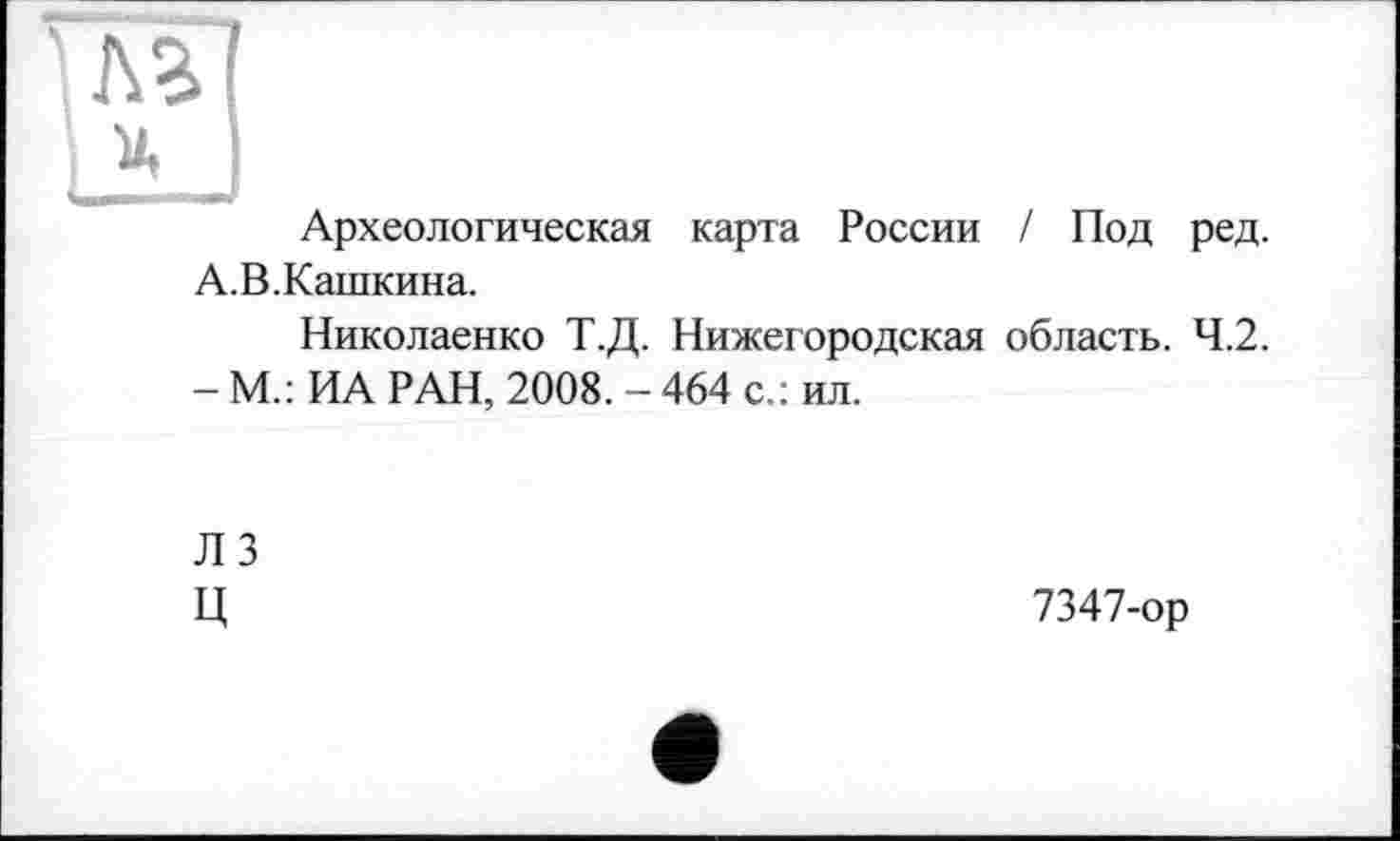 ﻿Л г
I X
А.
Археологическая карта России / Под ред.
В.Кашкина.
Николаенко Т.Д. Нижегородская область. 4.2.
- М.: ИА РАН, 2008. - 464 с.: ил.
ЛЗ
Ц
7347-ор